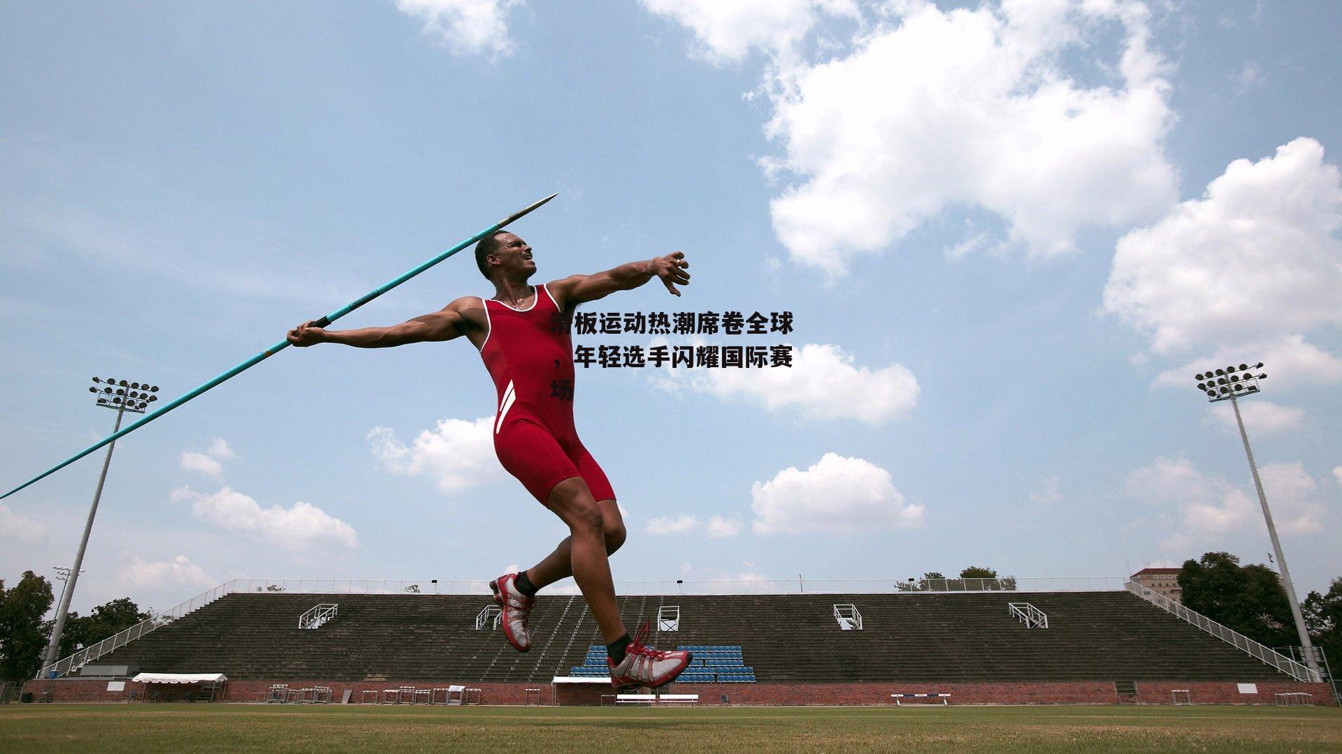 b体育官方入口_滑板运动热潮席卷全球，年轻选手闪耀国际赛场